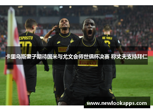 卡里乌斯妻子期待国米与尤文会师世俱杯决赛 称丈夫支持拜仁